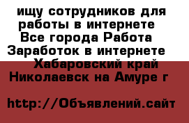 ищу сотрудников для работы в интернете - Все города Работа » Заработок в интернете   . Хабаровский край,Николаевск-на-Амуре г.